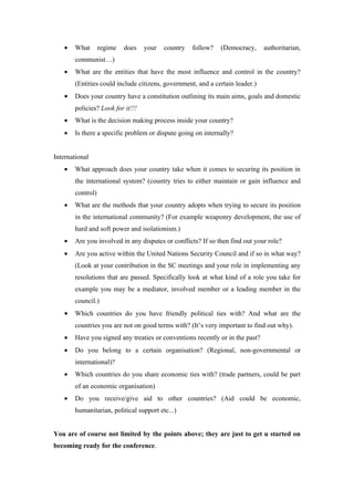 •   What       regime   does   your   country   follow?   (Democracy,      authoritarian,
       communist…)
   •   What are the entities that have the most influence and control in the country?
       (Entities could include citizens, government, and a certain leader.)
   •   Does your country have a constitution outlining its main aims, goals and domestic
       policies? Look for it!!!
   •   What is the decision making process inside your country?
   •   Is there a specific problem or dispute going on internally?


International
   •   What approach does your country take when it comes to securing its position in
       the international system? (country tries to either maintain or gain influence and
       control)
   •   What are the methods that your country adopts when trying to secure its position
       in the international community? (For example weaponry development, the use of
       hard and soft power and isolationism.)
   •   Are you involved in any disputes or conflicts? If so then find out your role?
   •   Are you active within the United Nations Security Council and if so in what way?
       (Look at your contribution in the SC meetings and your role in implementing any
       resolutions that are passed. Specifically look at what kind of a role you take for
       example you may be a mediator, involved member or a leading member in the
       council.)
   •   Which countries do you have friendly political ties with? And what are the
       countries you are not on good terms with? (It’s very important to find out why).
   •   Have you signed any treaties or conventions recently or in the past?
   •   Do you belong to a certain organisation? (Regional, non-governmental or
       international)?
   •   Which countries do you share economic ties with? (trade partners, could be part
       of an economic organisation)
   •   Do you receive/give aid to other countries? (Aid could be economic,
       humanitarian, political support etc...)


You are of course not limited by the points above; they are just to get u started on
becoming ready for the conference.
 