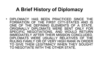 A Brief History of Diplomacy
• DIPLOMACY HAS BEEN PRACTICED SINCE THE
FORMATION OF THE FIRST CITY-STATES AND IS
ONE OF THE DEFINING ELEMENTS OF A STATE.
ORIGINALLY DIPLOMATS WERE SENT ONLY FOR
SPECIFIC NEGOTIATIONS, AND WOULD RETURN
IMMEDIATELY AFTER THEIR MISSION CONCLUDED.
DIPLOMATS WERE USUALLY RELATIVES OF THE
RULING FAMILY OR OF VERY HIGH RANK IN ORDER
TO GIVE THEM LEGITIMACY WHEN THEY SOUGHT
TO NEGOTIATE WITH THE OTHER STATE.
 
