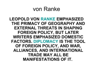 von Ranke
LEOPOLD VON RANKE EMPHASIZED
THE PRIMACY OF GEOGRAPHY AND
EXTERNAL THREATS IN SHAPING
FOREIGN POLICY, BUT LATER
WRITERS EMPHASIZED DOMESTIC
FACTORS. DIPLOMACY IS THE TOOL
OF FOREIGN POLICY, AND WAR,
ALLIANCES, AND INTERNATIONAL
TRADE MAY ALL BE
MANIFESTATIONS OF IT.
 
