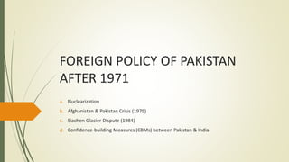 FOREIGN POLICY OF PAKISTAN
AFTER 1971
a. Nuclearization
b. Afghanistan & Pakistan Crisis (1979)
c. Siachen Glacier Dispute (1984)
d. Confidence-building Measures (CBMs) between Pakistan & India
 