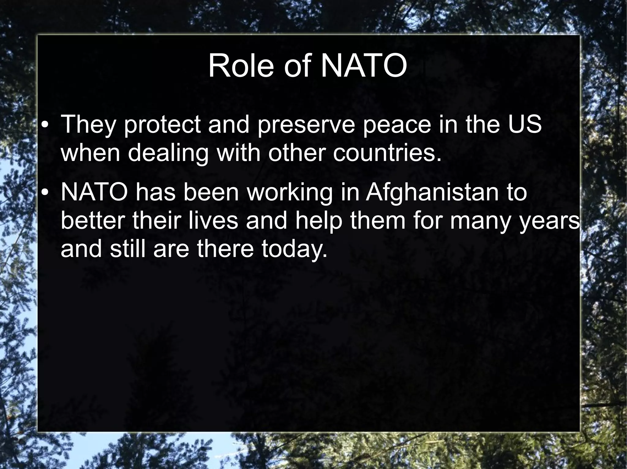 Role of NATO
●

●

They protect and preserve peace in the US
when dealing with other countries.
NATO has been working in Afghanistan to
better their lives and help them for many years
and still are there today.

 