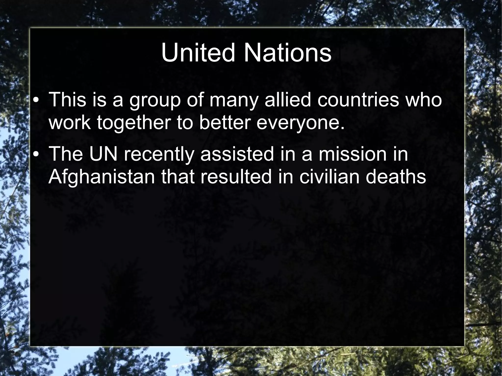 United Nations
●

●

This is a group of many allied countries who
work together to better everyone.
The UN recently assisted in a mission in
Afghanistan that resulted in civilian deaths

 