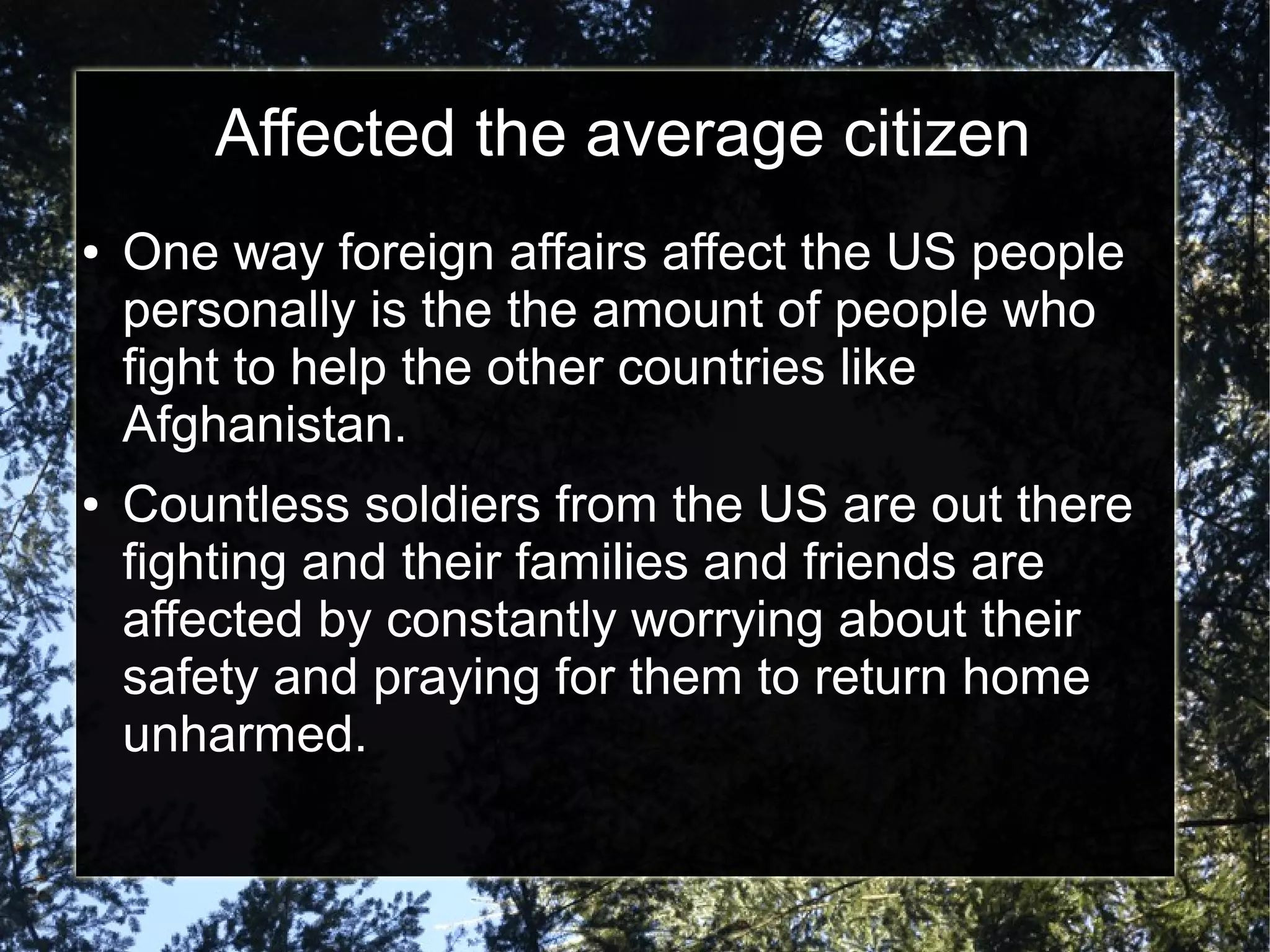 Affected the average citizen
●

●

One way foreign affairs affect the US people
personally is the the amount of people who
fight to help the other countries like
Afghanistan.
Countless soldiers from the US are out there
fighting and their families and friends are
affected by constantly worrying about their
safety and praying for them to return home
unharmed.

 