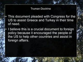 Truman Doctrine
●

●

This document pleaded with Congress for the
US to assist Greece and Turkey in their time
of need.
I believe this is a crucial document to foreign
policy because it encouraged the people of
the US to help other countries and assist in
foreign affairs.

 