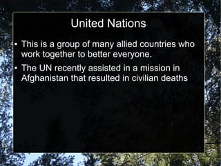 United Nations
●

●

This is a group of many allied countries who
work together to better everyone.
The UN recently assisted in a mission in
Afghanistan that resulted in civilian deaths

 