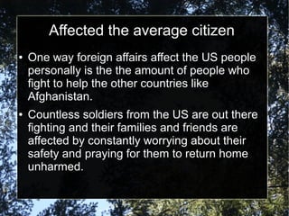 Affected the average citizen
●

●

One way foreign affairs affect the US people
personally is the the amount of people who
fight to help the other countries like
Afghanistan.
Countless soldiers from the US are out there
fighting and their families and friends are
affected by constantly worrying about their
safety and praying for them to return home
unharmed.

 