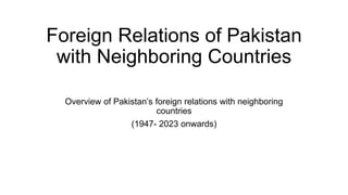 Foreign Relations of Pakistan
with Neighboring Countries
Overview of Pakistan’s foreign relations with neighboring
countries
(1947- 2023 onwards)
 