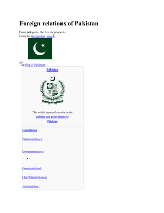 Foreign relations of Pakistan
From Wikipedia, the free encyclopedia
Jump to: navigation, search
The flag of Pakistan
Pakistan
This article is part of a series on the
politics and government of
Pakistan
Constitution
Parliament[show]
Government[show]

Governors[show]
Chief Ministers[show]
Judiciary[show]
 