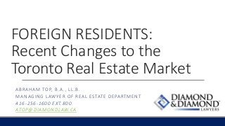FOREIGN RESIDENTS:
Recent Changes to the
Toronto Real Estate Market
ABRAHAM TOP, B.A., LL.B.
MANAGING LAWYER OF REAL ESTATE DEPARTMENT
416-256-1600 EXT.800
ATOP@DIAMONDLAW.CA
 