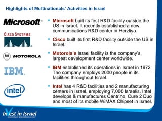 Highlights of Multinationals’ Activities in Israel Microsoft  built its first R&D facility outside the US in Israel. It recently established a new communications R&D center in Herzliya. Cisco  built its first R&D facility outside the US in Israel.  Motorola’s  Israel facility is the company’s largest development center worldwide. IBM  established its operations in Israel in 1972 The company employs 2000 people in its facilities throughout Israel. Intel  has 4 R&D facilities and 2 manufacturing centers in Israel, employing 7,000 Israelis. Intel develops & manufactures Centrino, Cure 2 Duo and most of its mobile WiMAX Chipset in Israel. 
