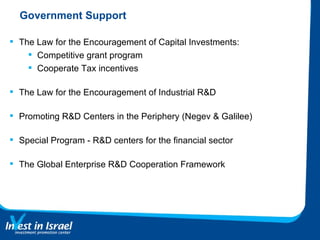 Government Support The Law for the Encouragement of Capital Investments: Competitive grant program Cooperate Tax incentives The Law for the Encouragement of Industrial R&D Promoting R&D Centers in the Periphery (Negev & Galilee) Special Program - R&D centers for the financial sector The Global Enterprise R&D Cooperation Framework  