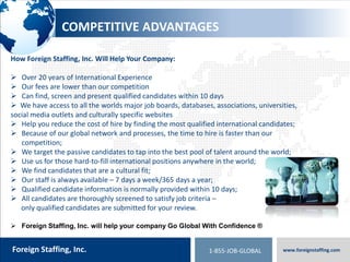 800.774.5986
foreigntranslations.com
Foreign Staffing, Inc. www.foreignstaffing.com1-855-JOB-GLOBAL
WHAT IF WE COULD
 Help you find staff in other countries – allowing you to expand quickly?
 Screen, qualify and present candidates within 10 days anywhere in the world?
 Save you thousands of dollars$$$ per placement with fees lower than the competition?
 Recruit candidates in all industries such as Technology, Human Resources,
Engineering and Construction, Sales and Marketing, Medical/Pharma, Education &Hospitality?
 Allow you to use just one staffing and recruiting firm for all your needs?
 Help you as we have helped companies such as Toyota, Princess Cruise Lines, Fujifilm
Carlos Bakery, ScanSource, Whirlpool, Louis Vuitton, Doosan and many more?
 Find the best candidates anywhere in the world with our access to all the worlds major
job boards, databases, associations, universities, social media outlets & culturally specific websites?
What if Foreign Staffing Could…
 