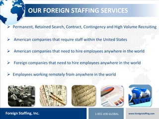 800.774.5986
foreigntranslations.com
Foreign Staffing, Inc. www.foreignstaffing.com1-855-JOB-GLOBAL
EXPERIENCE
Neuman & Esser
 Senior Sales Engineer – – South Korea
 Project Engineer – Thailand
 New Machine Sales Engineer – Thailand
Doosan Infracore
 District Sales Manager – Mexico
 Regional Sales Manager – Mexico
 Human Resources Manager – Mexico
TeraRecon
 Medical Imaging Sales Professionals
 Central Europe, Eastern Europe, Singapore / Malaysia,
Germany, Austria, Switzerland, France, UK, Israel, Spain
Oerlikon Balzers
 Human Resource Manager for Mexico - Spanish
 Payroll Manager for Mexico - Spanish and English
 Senior Human Resources Manager – Chicago
University of British Columbia, CA
 Student Recruiting Advisors in Kenya, Indonesia
Honeywell
 Project Director – Australia
 Project Director – New Orleans, LA
Princess Cruises
 International Public Relations Manager
 Mandarin Chinese and English
United Technologies (UTC)
 Regional Service Manager – Korea
21st Century Equipment – John Deere Agricultural
Equipment
 Currently working on 30 + openings
Amazing Maids of America
• Recruitment house cleaners in over a dozen markets
Carlos Bakery – Cake Boss
• Recruited 25 Italian Retail clerks from Rome and Milan
to move to New York City for 1 year
• Coordinated over 150 interviews in 4 days in Rome
and Milan
 