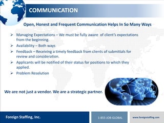 800.774.5986
foreigntranslations.com
Foreign Staffing, Inc. www.foreignstaffing.com1-855-JOB-GLOBAL
CONTACT US
Locations:
 Greenville, SC –Headquarters
 London – United Kingdom
 Singapore
 Philippines
 Virginia Beach, VA
Toll Free: 1-855-Job-Global
Phone: 1-864-952-1948
Fax: 1-864-952-1948
Email: requests@foreignstaffing.com
 