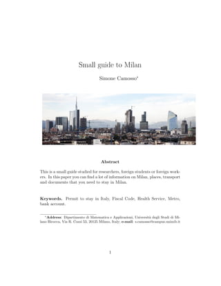 Small guide to Milan
Simone Camosso∗
Abstract
This is a small guide studied for researchers, foreign students or foreign work-
ers. In this paper you can ﬁnd a lot of information on Milan, places, transport
and documents that you need to stay in Milan.
Keywords. Permit to stay in Italy, Fiscal Code, Health Service, Metro,
bank account.
∗
Address: Dipartimento di Matematica e Applicazioni, Universit`a degli Studi di Mi-
lano Bicocca, Via R. Cozzi 53, 20125 Milano, Italy; e-mail: s.camosso@campus.unimib.it
1
 