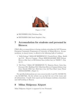 Figure 4: U12
• DECEMBER 25th Christmas Day;
• DECEMBER 26th Saint Stephen’s Day.
7 Accomodation for students and personal in
Bicocca
CIDiS oﬀers accommodation to foreign students attending the LLP/Erasmus
European Community Programme at University of Milano-Bicocca. Accom-
modation, in shared rooms, is oﬀered in the following halls of residence:
1 “Delle Fontane” HALL OF RESIDENCE 5, Vizzola Street, Milan –Build-
ing U12 – Bicocca Campus - Phone 0039-02-6448.6699 MM5 Subway
Bicocca (lilac line) or M3 Subway Zara (yellow line) or TRAM 7. (Fig-
ure 4)
2 “Del Parco” HALL OF RESIDENCE 75, Mantova Street, Sesto San
Giovanni (Mi)–Building U22- 3 Km from Bicocca Campus-Subway stop
Sesto Marelli MM1 line (Red line)+bus 53(“Pace-Marx”stop) Phone
0039-02-89459000. (Figure 5)
For speciﬁcal informations see www.consorziocidis.it and Tel. 02.5820.721
- fax 02.5820.7224. On the website you can ﬁnd the cost of the rooms and
all informations. Usually these spaces are for Erasmus students, researchers
and staﬀ working in Bicocca
8 Milan Malpensa Airport
Milan Malpensa Airport is organized in two Terminals.
11
 