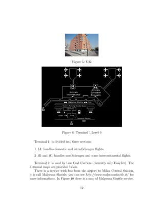 Figure 5: U22
Figure 6: Terminal 1:Level 0
Terminal 1: is divided into three sections:
1 1A: handles domestic and intra-Schengen ﬂights.
2 1B and 1C: handles non-Schengen and some intercontinental ﬂights.
Terminal 2: is used by Low Cost Carriers (currently only EasyJet). The
Terminal maps are provided below.
There is a service with bus from the airport to Milan Central Station,
it is call Malpensa Shuttle, you can see http://www.malpensashuttle.it/ for
more informations. In Figure 10 there is a map of Malpensa Shuttle service.
12
 