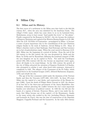 9 Milan City
9.1 Milan and its History
The ﬁrst traces of a settlement in the Milan area date back to the 6th-5th
century B.C., when the area was inhabited by the Insubrian Gauls. The
village’s Celtic name, which has come down to us in its Latinised form,
Mediolanum, seems to have meant “land amidst the rivers” or “the plains”.
Finally conquered by the Romans in 194 B.C., the city became the residence
of Emperor Maximian and capital of the Western Roman Empire in A.D. 286.
After the A.D. 313 Edict of Constantine - promulgated in Milan - it became
a centre of great importance due to the consolidation of the new Christian
religion thanks to the work of Ambrose, elected Bishop in 374. Many of
Milan’s churches (such as Sant’Ambrogio, Sant’Eustorgio and San Lorenzo)
are in fact of paleochristian origin. When the court moved to Ravenna (A.D.
402), Milan saw the beginning of a period of decline. From the end of the
5th century to the 8th century the city was devastated by Attila and the
Huns, by Goths and by Byzantines; following the Lombard conquest of 569,
the new kingdom set up its capital in Pavia. Not until the Carolingian
period (9th–10th century) did the city become an important centre again,
above all thanks to its count-bishops. In the 12th century the growth of
the city of Milan attracted the attention of Emperor Frederick I of Swabia,
who attempted to subdue it and, when faced with resistance, destroyed it
completely in 1162. The alliance of the Communes of the Po Valley, which
joined forces in the Lombard League (1167), defeated Barbarossa (Legnano,
1176) and rebuilt the city.
The age of the free communes ended under the dominion of the Torriani
family and then the Viscontis (1277-1301, 1311-1447). In these 170 years
Milan was the capital of a vast duchy, and construction of the Duomo be-
gan (1386). Upon the death of Filippo Maria Visconti in 1447, the absence
of an heir led to the there-year government of the Aurea Repubblica Am-
brosiana, without placating the conﬂict between the city’s most important
families over inheritance of political control. In 1450 the city fell into the
hands of a captain of fortune, Francesco Sforza, and it was under his dy-
nasty that Milan became one of the capital s of the Renaissance, thanks
to the many artists who worked in the city (including Filarete, Bramante
and Leonardo da Vinci); this was the time of construction of the Ospedale
Maggiore, Cappella Portinari and the Lazzaretto. In the early 16th century
15
 