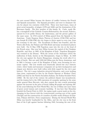 the area around Milan became the theatre of conﬂict between the French
and Spanish monarchies. The Spanish prevailed, and were to dominate the
city for almost two centuries (1535-1713). These were hard times, times of
great social inequality, of plague (1576 and 1630) and the domination of the
Borromeo family. The ﬁrst member of this family, St. Carlo, made Mi-
lan a stronghold of the Catholic Counter-Reformation; the second, Federico,
opened its ﬁ rst public library, the Ambrosiana, and the picture gallery of
the same name. In 1713 control of Milan passed from the Spanish to the
Austrians. Under Empress Maria Theresa of Austria (1740-1780) and her
son Joseph II (1780-1790) the city began to thrive again in every way, from
the economy to the arts. The Accademia di Brera was founded, and the
Teatro alla Scala, the Palazzo and Villa Reale and many neoclassical palaces
were built. On 15 May 1796 Napoleon came into the city at the head of
the French army. One year later Milan became the capital of the Cisalpine
Republic, and then, in 1805, of the Kingdom of Italy: Napoleon Bonaparte
was crowned in the Duomo. With the return of the Austrians (1814) the
uniﬁcation of Italy, known as the Risorgimento, began in Milan. In 1848
the city rose against the Austro Hungarians, winning the revolt after ﬁ ve
days of battle. But not until 1859 did Milan join the Savoy dominions, and
in 1861 it became a part of the Kingdom of Italy, soon becoming its eco-
nomic capital. The new wealth soon drastically altered the city’s historic
centre, where banks and insurance companies set up their headquarters and
elegant new districts were built (often with little regard for the city’s past
history). The city’s many industries attracted labourers, and a new working
class arose, represented at ﬁrst by the Partito Operaio or Workers’ Party
(1882) and then by the Partito Socialista Italiano, the Italian Socialist Party
(1892). By the end of the century the political climate was incandescent,
and the tension led to the 1898 repression of a popular uprising by the army
under general Bava Beccaris, who shot cannon ﬁre into crowds protesting
against the increase in the price of bread, killing 80 people and injuring 450.
In the years following the First World War, the city of Milan saw more times
of great social tension and economic hardship. It was here that Mussolini
founded the Fascist Party in 1919: the regime made a great mark on the city,
changing its face forever with the (controversial) covering over of the canals
(Navigli) and the construction of a number of public works (Palazzo di Gius-
tizia, Palazzo dell’Arte, Fiera campionaria). During the Second World War
Milan was heavily bombarded by the Allies, and the city was in the front
lines of the ﬁ ght against fascism following 1943, becoming the seat of the
16
 