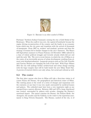 Figure 11: Biscione is an other symbol of Milan
Partisans’ Northern Italian Command, earning the city a Gold Medal of the
Resistance. When the conﬂ ict was over, the capital of Lombardy became the
engine driving reconstruction of the country and the leader in an economic
boom which saw the city grow and transform with the arrival of thousands
of immigrants. From 1967 on, workers’ and students’ protests and then the
strategy of tension led to further changes in the city’s character. The Banca
dell’Agricoltura massacre in Piazza Fontana (12 December 1969) ushered in
a time of violent political struggle and terrorist attacks which did not end
until the early ’80s. The rest is recent history, in which the city of Milan is at
the centre of an irreversible process of urban development resulting from al-
most total deindustrialisation. Largescale projects such as City Life, Portello
and Cascina Merlata are changing the look of the land. With Expo Milano
2015 the city will undergo further architectural and urban change starting
with the huge complex that will be built beside the new Milan Trade Fair.
A process of renewal which is not only urban, but social and cultural as well.
9.2 The center
The ﬁrst place anyone who lives in Milan will take a ﬁrst-time visitor is of
course Piazza del Duomo, the geographical and historical centre of Milan.
The existing piazza is the result of a series of changes and expansions over
the centuries; at one time it was very small, surrounded by medieval houses
and palaces. The cathedral must have been a very impressive sight as one
emerged from a narrow alleyway. Between 1865 and 1873 a large churchyard
was created, surrounded by palaces with arcades, changing the Duomo’s
emotional impact. The piazza contains the Duomo, the Palazzo Reale, the
Arengario, the arcades and the Galleria; in the centre is the equestrian mon-
ument to King Vittorio Emanuele. The Duomo, symbol of the city, is of
17
 