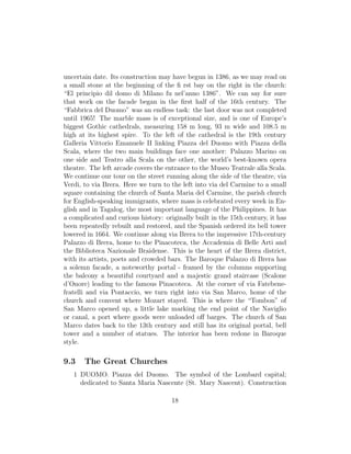uncertain date. Its construction may have begun in 1386, as we may read on
a small stone at the beginning of the ﬁ rst bay on the right in the church:
“El principio dil domo di Milano fu nel’anno 1386”. We can say for sure
that work on the facade began in the ﬁrst half of the 16th century. The
“Fabbrica del Duomo” was an endless task: the last door was not completed
until 1965! The marble mass is of exceptional size, and is one of Europe’s
biggest Gothic cathedrals, measuring 158 m long, 93 m wide and 108.5 m
high at its highest spire. To the left of the cathedral is the 19th century
Galleria Vittorio Emanuele II linking Piazza del Duomo with Piazza della
Scala, where the two main buildings face one another: Palazzo Marino on
one side and Teatro alla Scala on the other, the world’s best-known opera
theatre. The left arcade covers the entrance to the Museo Teatrale alla Scala.
We continue our tour on the street running along the side of the theatre, via
Verdi, to via Brera. Here we turn to the left into via del Carmine to a small
square containing the church of Santa Maria del Carmine, the parish church
for English-speaking immigrants, where mass is celebrated every week in En-
glish and in Tagalog, the most important language of the Philippines. It has
a complicated and curious history: originally built in the 15th century, it has
been repeatedly rebuilt and restored, and the Spanish ordered its bell tower
lowered in 1664. We continue along via Brera to the impressive 17th-century
Palazzo di Brera, home to the Pinacoteca, the Accademia di Belle Arti and
the Biblioteca Nazionale Braidense. This is the heart of the Brera district,
with its artists, poets and crowded bars. The Baroque Palazzo di Brera has
a solemn facade, a noteworthy portal - framed by the columns supporting
the balcony a beautiful courtyard and a majestic grand staircase (Scalone
d’Onore) leading to the famous Pinacoteca. At the corner of via Fatebene-
fratelli and via Pontaccio, we turn right into via San Marco, home of the
church and convent where Mozart stayed. This is where the “Tombon” of
San Marco opened up, a little lake marking the end point of the Naviglio
or canal, a port where goods were unloaded oﬀ barges. The church of San
Marco dates back to the 13th century and still has its original portal, bell
tower and a number of statues. The interior has been redone in Baroque
style.
9.3 The Great Churches
1 DUOMO. Piazza del Duomo. The symbol of the Lombard capital;
dedicated to Santa Maria Nascente (St. Mary Nascent). Construction
18
 