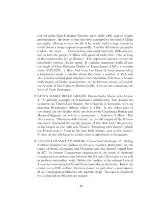 started under Gian Galeazzo Visconti, most likely 1386, and its origins
are legendary: the story is that the devil appeared to the lord of Milan
one night, oﬀering to save his life if he would build a huge church in
which Satan’s image appears repeatedly. And the 96 Satanic gargoyles
conﬁrm the story. . . Construction continued until the 19th century,
and in fact the people of Milan still speak of tasks that “take as long
as the construction of the Duomo”. The impressive interior reveals the
cathedral’s vertical Gothic spirit. It contains numerous works of art:
the tomb of Gian Giacomo Medici by Leone Leoni (1563); a wooden
choir (1572-1620); a Holy Nail from the Cross of Jesus preserved in
a tabernacle inside a cruciﬁx above the choir; a number of 15th and
16th century stained glass windows; the Candelabro Trivulzio, a bronze
work largely of Gothic manufacture, of the German school; a Sundial;
the Scurolo of San Carlo by Richini (1606) with an urn containing the
body of Carlo Borromeo.
2 SANTA MARIA DELLE GRAZIE. Piazza Santa Maria delle Grazie
2. A splendid example of Renaissance architecture, best known for
Leonardo da Vinci’s Last Supper, the Cenacolo di Leonardo, with an
imposing Renaissance tribune added in 1492. In the oldest part of
the church (in the Gothic style) are frescoes by Gaudenzio Ferrari and
Marco d’Oggiono, as well as a monument to Ludovico il Moro. The
15th century “Madonna delle Grazie” in the left chapel of the tribune
was much venerated during the plagues of the 16th and 17th century.
In the chapel on the right was Titian’s “Crowning with thorns”, which
the French took to Paris in the late 18th century, now in the Louvre.
A door on the left leads to a little cloister attributed to Bramante.
3 BASILICA DI SANT’AMBROGIO. Piazza Sant’Ambrogio 15. Bishop
Ambrose founded the basilica in 379 as a “basilica Martyrum” on the
tombs of Saints Gervasius and Protasius and was himself buried here
in 397. Its current Romanesque appearance is the result of thorough
changes and reconstructions between the 9th and 12th centuries as well
as modern restoration work. Before the basilica is the solemn foyer of
Ansperto, concealing the facade from passersby on the street. Inside the
church are a 10th century ciborium above the gold altar, a masterpiece
of the Carolingian goldsmiths’ art, and the crypt. The apse is decorated
with a big 6th to 8th century mosaic.
20
 