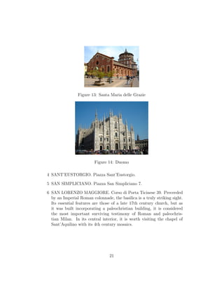 Figure 13: Santa Maria delle Grazie
Figure 14: Duomo
4 SANT’EUSTORGIO. Piazza Sant’Eustorgio.
5 SAN SIMPLICIANO. Piazza San Simpliciano 7.
6 SAN LORENZO MAGGIORE. Corso di Porta Ticinese 39. Preceeded
by an Imperial Roman colonnade, the basilica is a truly striking sight.
Its essential features are those of a late 17th century church, but as
it was built incorporating a paleochristian building, it is considered
the most important surviving testimony of Roman and paleochris-
tian Milan. In its central interior, it is worth visiting the chapel of
Sant’Aquilino with its 4th century mosaics.
21
 