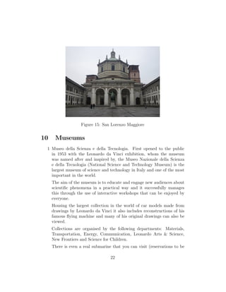 Figure 15: San Lorenzo Maggiore
10 Museums
1 Museo della Scienza e della Tecnologia. First opened to the public
in 1953 with the Leonardo da Vinci exhibition, whom the museum
was named after and inspired by, the Museo Nazionale della Scienza
e della Tecnologia (National Science and Technology Museum) is the
largest museum of science and technology in Italy and one of the most
important in the world.
The aim of the museum is to educate and engage new audiences about
scientiﬁc phenomena in a practical way and it successfully manages
this through the use of interactive workshops that can be enjoyed by
everyone.
Housing the largest collection in the world of car models made from
drawings by Leonardo da Vinci it also includes reconstructions of his
famous ﬂying machine and many of his original drawings can also be
viewed.
Collections are organised by the following departments: Materials,
Transportation, Energy, Communication, Leonardo Arts & Science,
New Frontiers and Science for Children.
There is even a real submarine that you can visit (reservations to be
22
 