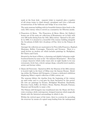made at the front desk – separate ticket is required) plus a number
of old steam trains to climb aboard, aeroplanes and even a full-scale
reconstruction of the ballroom and bridge of an ocean liner.
The main museum building with its beautiful cloisters dates back to the
early 16th century when it served as a monastery for Olivetan monks.
2 Pinacoteca di Brera. The Pinacoteca di Brera (Brera Art Gallery)
houses one of the main art collections of Renaissance art in Italy with
over 500 works dating from the 14th- 20th century. Opened to the pub-
lic in 1809, it is situated in a beautiful 17th century building alongside
the Accademia di Belli Arti (Academy of Fine Arts) in the Palazzo di
Brera.
Amongst the collection are masterpieces by Piero della Francesca, Raphael,
Mantegna, Bellini, Caravaggio, Tintoretto and Veronese. There is a
small section on modern art which includes paintings by Modigliani,
De Chirico and Carr`a.
Situated in the heart of Brera, a charming and slightly bohemian neigh-
bourhood known by some as the “the milanese Montmartre”. Brera has
a unique character which really comes alive at night thanks to its cosy
restaurants, lively bars, eclectic antique shops, colourful street markets,
artists and fortune tellers.
3 Museo del Novecento. Opened in 2010, the Museum of the 20th century
is located right in the heart of Milan near the famous Duomo. Resid-
ing within the Palazzo dell’Arengario, it houses a dedicated exhibition
displaying Milan’s superb collection of 20th century art.
The museum follows the timeline from the beginning of the century
up until today and is a real gem for those fascinated by this period.
On view are paintings by Picasso, Modigliani Mondrian, Kandinsky,
Boccioni, Carr`a, Soﬃci, de Chirico, Sironi, Martini, Morandi, Fontana,
Manzoni and Kounellis to name a few.
The Palazzo dell’Arengario was transformed into the Museo del Nove-
cento creating a sleek contemporary designed museum which magically
blends with the historical surroundings in which it sits.
Within the vertical space of the tower, there is a system for ascending
the structure by means of a spiral ramp leading from the underground
23
 