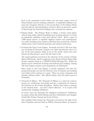level to the panoramic terrace where one can enjoy unique views of
Piazza Duomo and its stunning cathedral. A suspended walkway con-
nects the Arengario directly to the second ﬂoor of the Palazzo Reale
and this discrete and minimalistic structure oﬀers an attractive means
of discovering the historical buildings that surround the museum.
4 Palazzo Reale. The Palazzo Reale in Milan, a former royal palace
with its large halls, reﬁned furnishings and sweeping staircase, is today
an important exhibition venue and cultural centre. With a space of
7,000 square metres, it regularly displays modern and contemporary
art works including many famous collections from around the world in
collaboration with renowned museums and cultural institutions.
5 Leonardo Da Vinci’s Last Supper. Leonardo da Vinci’s The Last Sup-
per (in Italian Il Cenacolo) requires very little introduction since it is
one of the most famous works of art in the world, made even more
famous by Dan Brown’s novel The Da Vinci Code.
The mural painting is located in the refectory of the convent of Santa
Maria delle Grazie, which is adjacent to the church of Santa Maria della
Grazie, together listed as a UNESCO World Heritage Site. While the
church can be visited free of charge and without prior booking, visiting
The Last Supper requires some preparation on beforehand.
Since access to The Last Supper is strictly regulated, and only one
group of 25 people can visit the refectory every 15 minutes, pre-booking
your ticket well in advance is a must. There are many companies and
websites oﬀering tickets. The oﬃcial website with the lowest prices is
Vivaticket.
6 Triennale di Milano. The Triennale di Milano is a centre for contem-
porary art, architecture and design and has a reputation for being at
the forefront on all of these disciplines. Rather than being a museum
in the classical sense – one with a ﬁxed collection – it is a space with
continuously changing exhibitions.
In recent years the Triennale has displayed retrospective exhibitions
on major artists like Keith Haring and Roy Lichtenstein and designer
brands like Giorgio Armani and Louis Vuitton.
The building which houses the Triennale is located at the edge of the
Parco Sempione and was built in 1933 by Giovanni Muzio. Its purpose
24
 