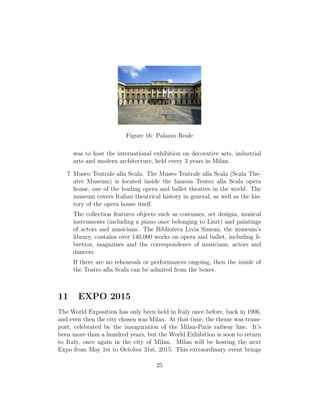 Figure 16: Palazzo Reale
was to host the international exhibition on decorative arts, industrial
arts and modern architecture, held every 3 years in Milan.
7 Museo Teatrale alla Scala. The Museo Teatrale alla Scala (Scala The-
atre Museum) is located inside the famous Teatro alla Scala opera
house, one of the leading opera and ballet theatres in the world. The
museum covers Italian theatrical history in general, as well as the his-
tory of the opera house itself.
The collection features objects such as costumes, set designs, musical
instruments (including a piano once belonging to Liszt) and paintings
of actors and musicians. The Biblioteca Livia Simoni, the museum’s
library, contains over 140,000 works on opera and ballet, including li-
brettos, magazines and the correspondence of musicians, actors and
dancers.
If there are no rehearsals or performances ongoing, then the inside of
the Teatro alla Scala can be admired from the boxes.
11 EXPO 2015
The World Exposition has only been held in Italy once before, back in 1906,
and even then the city chosen was Milan. At that time, the theme was trans-
port, celebrated by the inauguration of the Milan-Paris railway line. It’s
been more than a hundred years, but the World Exhibition is soon to return
to Italy, once again in the city of Milan. Milan will be hosting the next
Expo from May 1st to October 31st, 2015. This extraordinary event brings
25
 