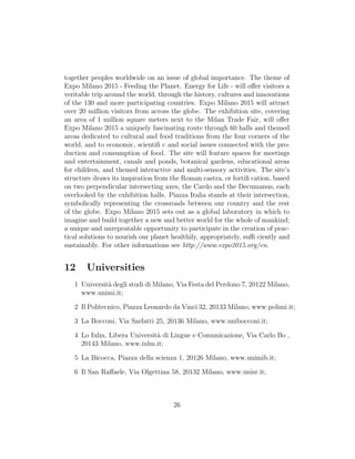together peoples worldwide on an issue of global importance. The theme of
Expo Milano 2015 - Feeding the Planet. Energy for Life - will oﬀer visitors a
veritable trip around the world, through the history, cultures and innovations
of the 130 and more participating countries. Expo Milano 2015 will attract
over 20 million visitors from across the globe. The exhibition site, covering
an area of 1 million square meters next to the Milan Trade Fair, will oﬀer
Expo Milano 2015 a uniquely fascinating route through 60 halls and themed
areas dedicated to cultural and food traditions from the four corners of the
world, and to economic, scientiﬁ c and social issues connected with the pro-
duction and consumption of food. The site will feature spaces for meetings
and entertainment, canals and ponds, botanical gardens, educational areas
for children, and themed interactive and multi-sensory activities. The site’s
structure draws its inspiration from the Roman castra, or fortiﬁ cation, based
on two perpendicular intersecting axes, the Cardo and the Decumanus, each
overlooked by the exhibition halls. Piazza Italia stands at their intersection,
symbolically representing the crossroads between our country and the rest
of the globe. Expo Milano 2015 sets out as a global laboratory in which to
imagine and build together a new and better world for the whole of mankind;
a unique and unrepeatable opportunity to participate in the creation of prac-
tical solutions to nourish our planet healthily, appropriately, suﬃ ciently and
sustainably. For other informations see http://www.expo2015.org/en.
12 Universities
1 Universit`a degli studi di Milano, Via Festa del Perdono 7, 20122 Milano,
www.unimi.it;
2 Il Politecnico, Piazza Leonardo da Vinci 32, 20133 Milano, www.polimi.it;
3 La Bocconi, Via Sarfatti 25, 20136 Milano, www.unibocconi.it;
4 Lo Iulm, Libera Universit`a di Lingue e Comunicazione, Via Carlo Bo ,
20143 Milano, www.iulm.it;
5 La Bicocca, Piazza della scienza 1, 20126 Milano, www.unimib.it;
6 Il San Raﬀaele, Via Olgettina 58, 20132 Milano, www.unisr.it;
26
 