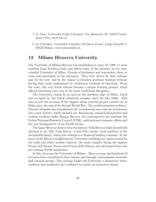 7 La Liuc, Universit`a Carlo Cattaneo, Via Matteotti 22, 21053 Castel-
lanza (VA), www.liuc.it;
8 La Cattolica, Universit`a Cattolica del Sacro Cuore, Largo Gemelli 1,
20123 Milano, www.unicattolica.it.
13 Milano Bicoccca University
The University of Milano-Bicocca was established on June 10, 1998, to serve
students from Northern Italy and relieve some of the pressure on the over-
crowded University of Milan. Groups of professors and researchers chose to
come and participate in the enterprise. They were driven by their enthusi-
asm for the new, and by the chance to broaden academic horizons without
having their work undermined by traditional methods of education. From
the start, this very fertile climate became a unique training ground, which
oﬀered something new even in the most traditional disciplines.
The University stands in an area on the northern edge of Milan, which
was occupied by the Pirelli industrial complex until the late 1980s. This
area is now the location of the biggest urban renewal project carried out in
Milan since the end of the Second World War. The world-renowned architect,
Vittorio Gregotti has transformed the ex-industrial area and its warehouses
into a new district, which includes our Athenaeum, research laboratories and
student residence halls; Hangar Bicocca, the contemporary art museum; the
Italian National Research Council (CNR), multinational company oﬃces and
the new headquarters of the Pirelli Group.
The name Bicocca derives from the historic Villa Bicocca degli Arcimboldi
(located at no. 202, Viale Sarca), a mid-15th century rural residence of the
Arcimboldi family, which now belongs to a ﬁnancial holding company. In the
heart of the Bicocca neighborhood, University buildings are characterized by
red walls and white window shutters: the main complex facing the squares
Piazza dell’Ateneo Nuovo and Piazza della Scienza was developed from two
pre-existing Pirelli warehouses.
In this cityscape the University of Milano—Bicocca arose and hundreds of
lecturers have contributed their talents and brought international networks
and research groups. This synergy makes the University a laboratory where
tradition and modernity are combined to ensure an innovative future.
28
 