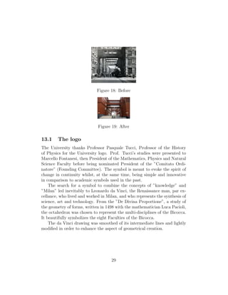 Figure 18: Before
Figure 19: After
13.1 The logo
The University thanks Professor Pasquale Tucci, Professor of the History
of Physics for the University logo. Prof. Tucci’s studies were presented to
Marcello Fontanesi, then President of the Mathematics, Physics and Natural
Science Faculty before being nominated President of the ”Comitato Ordi-
natore” (Founding Committee). The symbol is meant to evoke the spirit of
change in continuity whilst, at the same time, being simple and innovative
in comparison to academic symbols used in the past.
The search for a symbol to combine the concepts of ”knowledge” and
”Milan” led inevitably to Leonardo da Vinci, the Renaissance man, par ex-
cellance, who lived and worked in Milan, and who represents the synthesis of
science, art and technology. From the ”De Divina Proportione”, a study of
the geometry of forms, written in 1498 with the mathematician Luca Pacioli,
the octahedron was chosen to represent the multi-disciplines of the Bicocca.
It beautifully symbolizes the eight Faculties of the Bicocca.
The da Vinci drawing was smoothed of its intermediate lines and lightly
modiﬁed in order to enhance the aspect of geometrical creation.
29
 