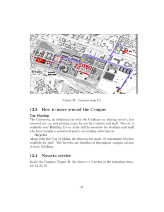 Figure 21: Campus map (1)
13.3 How to move around the Campus
Car Sharing
The University, in collaboration with the Guidami car sharing service, has
reserved one car and parking space for use by students and staﬀ. The car is
available near Building U5 on Viale dell’Innovazione for students and staﬀ
who have bought a subsidized yearly car-sharing subscription.
Bicycles
Along with the City of Milan, the Bicocca has made 70 community bicycles
available for staﬀ. The bicycles are distributed throughout campus outside
of most buildings.
13.4 Navetta service
Inside the Campus, Figure 21, 22, there is a Navetta at the following times,
see 23, 24, 25
31
 