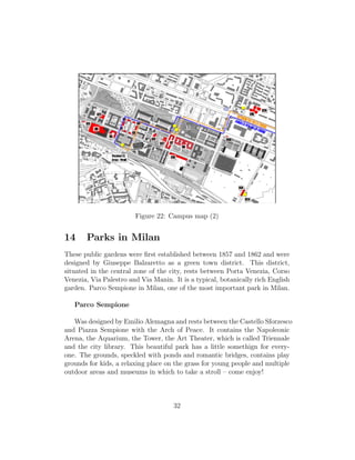 Figure 22: Campus map (2)
14 Parks in Milan
These public gardens were ﬁrst established between 1857 and 1862 and were
designed by Giuseppe Balzaretto as a green town district. This district,
situated in the central zone of the city, rests between Porta Venezia, Corso
Venezia, Via Palestro and Via Manin. It is a typical, botanically rich English
garden. Parco Sempione in Milan, one of the most important park in Milan.
Parco Sempione
Was designed by Emilio Alemagna and rests between the Castello Sforzesco
and Piazza Sempione with the Arch of Peace. It contains the Napoleonic
Arena, the Aquarium, the Tower, the Art Theater, which is called Triennale
and the city library. This beautiful park has a little somethign for every-
one. The grounds, speckled with ponds and romantic bridges, contains play
grounds for kids, a relaxing place on the grass for young people and multiple
outdoor areas and museums in which to take a stroll – come enjoy!
32
 