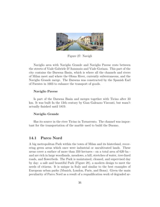 Figure 27: Navigli
Naviglio area with Naviglio Grande and Naviglio Pavese rests between
the streets of Viale Gabriele D’Annunzio and Viale Goriaza. This part of the
city contains the Darsena Basin, which is where all the channels and rivers
of Milan meet and where the Olona River, currently subterraneous, and the
Naviglio Grande merge. The Darsena was constructed by the Spanish Earl
of Fuentes in 1603 to enhance the transport of goods.
Naviglio Pavese
Is part of the Darsena Basin and merges together with Ticino after 33
km. It was built In the 13th century by Gian Galeazzo Visconti, but wasn’t
actually ﬁnished until 1819.
Naviglio Grande
Has its source in the river Ticino in Tornavento. The channel was impor-
tant for the transportation of the marble used to build the Duomo.
14.1 Parco Nord
A big metropolitan Park within the town of Milan and its hinterland, recov-
ering green areas which once were industrial or uncultivated lands. These
areas cover a surface of more than 350 hectares - on a total area of 620 ha -
and are rich in large woodlands, meadows, a hill, stretches of water, tree-lined
roads, and ﬂowerbeds. The Park is maintained, cleaned, and supervised day
by day: a safe and beautiful Park (Figure 28), a modern design to meet the
needs of citizens. It is unique in Italy and similar to the best examples of
European urban parks (Munich, London, Paris, and Bonn). Given the main
peculiarity of Parco Nord as a result of a requaliﬁcation work of degraded ar-
36
 