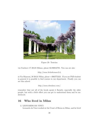 Figure 29: Teatrino
via Carducci 17 20123 Milano, phone 02.8909.6795. You can see also
http://www.britishcouncil.it,
in Via Manzoni, 38 20121 Milan, phone +3902772221. If you are PhD student
in general it is possible to ﬁnd courses in our department. Finally you can
see this school:
http://www.ihmilano.com/,
remember that not all of the locals speak it ﬂuently, especially the older
people, but with a little eﬀort you can get to understand them and be un-
derstood.
16 Who lived in Milan
1) LEONARDO DA VINCI
Leonardo da Vinci worked at the Court of Sforza in Milan, and he lived
38
 