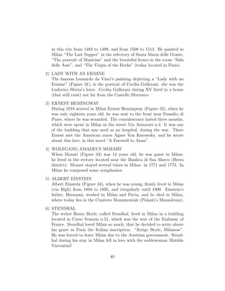 in this city from 1482 to 1499, and from 1508 to 1513. He painted in
Milan “The Last Supper” in the refectory of Santa Maria delle Grazie,
“The portrait of Musician” and the beautiful fresco in the room “Sala
delle Asse”, and “The Virgin of the Rocks” (today located in Paris).
2) LADY WITH AN ERMINE
The famous Leonardo da Vinci’s painting depicting a “Lady with an
Ermine” (Figure 31), is the portrait of Cecilia Gallerani: she was the
Ludovico Sforza’s lover. Cecilia Gallerani during XV lived in a house
(that still exist) not far from the Castello Sforzesco.
3) ERNEST HEMINGWAY
During 1918 arrived in Milan Ernest Hemingway (Figure 32), when he
was only eighteen years old, he was sent to the front near Fossalta di
Piave, where he was wounded. The convalescence lasted three months,
which were spent in Milan in the street Via Armorari n.4. It was one
of the building that was used as an hospital, during the war. There
Ernest met the American nurse Agnes Von Kurowsky, and he wrote
about this love, in this novel “A Farewell to Arms”.
4) WOLFGANG AMADEUS MOZART
When Mozart (Figure 33) was 14 years old, he was guest in Milan:
he lived in the rectory located near the Basilica di San Marco (Brera
district). Mozart stayed several times in Milan: in 1771 and 1773. In
Milan he composed some symphonies.
5) ALBERT EINSTEIN
Albert Einstein (Figure 34), when he was young, ﬁrmly lived in Milan
(via Bigli) from 1894 to 1895, and irregularly until 1900. Einstein’s
father, Hermann, worked in Milan and Pavia, and he died in Milan,
where today lies in the Cimitero Monumentale (Palanti’s Mausoleum).
6) STENDHAL
The writer Henry Beyle, called Stendhal, lived in Milan in a building
located in Corso Venezia n.51, which was the seat of the Embassy of
France. Stendhal loved Milan so much, that he decided to write above
his grave in Paris the Italian inscription: “Arrigo Beyle, Milanese”.
He was forced to leave Milan due to the Austrian government. Stend-
hal during his stay in Milan fell in love with the noblewoman Matilde
Viscontini!
40
 