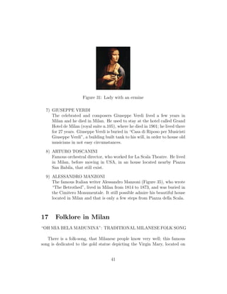 Figure 31: Lady with an ermine
7) GIUSEPPE VERDI
The celebrated and composers Giuseppe Verdi lived a few years in
Milan and he died in Milan. He used to stay at the hotel called Grand
Hotel de Milan (royal suite n.105), where he died in 1901; he lived there
for 27 years. Giuseppe Verdi is buried in “Casa di Riposo per Musicisti
Giuseppe Verdi”, a building built tank to his will, in order to house old
musicians in not easy circumstances.
8) ARTURO TOSCANINI
Famous orchestral director, who worked for La Scala Theatre. He lived
in Milan, before moving in USA, in an house located nearby Piazza
San Babila, that still exist.
9) ALESSANDRO MANZONI
The famous Italian writer Alessandro Manzoni (Figure 35), who wrote
“The Betrothed”, lived in Milan from 1814 to 1873, and was buried in
the Cimitero Monumentale. It still possible admire his beautiful house
located in Milan and that is only a few steps from Piazza della Scala.
17 Folklore in Milan
“OH MIA BELA MADUNINA”: TRADITIONAL MILANESE FOLK SONG
There is a folk-song, that Milanese people know very well; this famous
song is dedicated to the gold statue depicting the Virgin Mary, located on
41
 