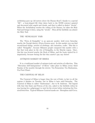 archbishop goes up (42 metres above the Duomo ﬂoor!) thanks to a special
“lift”: a boat-shaped lift (that dates back to the XVIII century) painted
and decorated whit angels and clouds, and that is called in dialect “n`ıvola”.
When the Archibishop reaches the ceiling of the Duomo, he takes the Holy
Nail and brings it down, using the “nivola”. Then all the faithfuls can admire
the Holy Nail.
THE “SENIGALLIA” FAIR
The “Fiera di Senigallia” is an open-air market, held every Saturday
nearby the Navigli district (Porta Genova area). In this market you can ﬁnd
second-hand things, articles of clothings, old curiosities, crafts. This fair is
called “Senigallia”, because Milanese people compared this market with a
fair that took place in the city of Senigallia, in the Marche region. Once,
this fair was located nearby the Dock of Milan, and the boats waited for it
impatiently, because during the fair they mustn’t pay any duties!
ANTIQUES MARKET OF BRERA
It is a traditional market of antique-trade and articles of collection. This
“Mercatino dell’Antiquariato” of Brera” takes place in Milan (every third
Sunday of the month) through the streets: Via Formentini, Via Madonnina,
Via Fiori Chiari.
THE CARNIVAL OF MILAN
The Carnival of Milan is longer than the rest of Italy; in fact in all the
regions it ﬁnishes on Tuesday, but in Milan it lasts until Saturday. The
Carnival of Milan is called “Ambrosiano”, due to St Ambrose. The legend
tells that this Saint and Patron of the city, asked to the faithfuls (when he
was leaving for a pilgrimage) to wait for his return before initiating the Car-
nival festivities. Typical Milanese Carnival masks are: Meneghino and Cecca.
44
 
