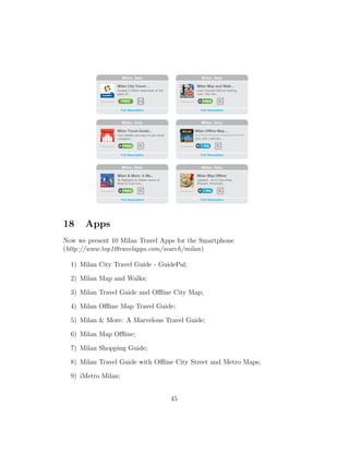 18 Apps
Now we present 10 Milan Travel Apps for the Smartphone
(http://www.top10travelapps.com/search/milan)
1) Milan City Travel Guide - GuidePal;
2) Milan Map and Walks;
3) Milan Travel Guide and Oﬄine City Map;
4) Milan Oﬄine Map Travel Guide;
5) Milan & More: A Marvelous Travel Guide;
6) Milan Map Oﬄine;
7) Milan Shopping Guide;
8) Milan Travel Guide with Oﬄine City Street and Metro Maps;
9) iMetro Milan;
45
 