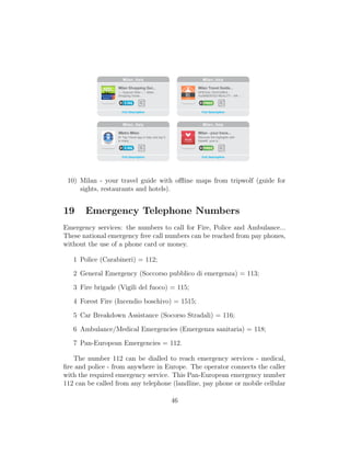 10) Milan - your travel guide with oﬄine maps from tripwolf (guide for
sights, restaurants and hotels).
19 Emergency Telephone Numbers
Emergency services: the numbers to call for Fire, Police and Ambulance...
These national emergency free call numbers can be reached from pay phones,
without the use of a phone card or money.
1 Police (Carabineri) = 112;
2 General Emergency (Soccorso pubblico di emergenza) = 113;
3 Fire brigade (Vigili del fuoco) = 115;
4 Forest Fire (Incendio boschivo) = 1515;
5 Car Breakdown Assistance (Socorso Stradali) = 116;
6 Ambulance/Medical Emergencies (Emergenza sanitaria) = 118;
7 Pan-European Emergencies = 112.
The number 112 can be dialled to reach emergency services - medical,
ﬁre and police - from anywhere in Europe. The operator connects the caller
with the required emergency service. This Pan-European emergency number
112 can be called from any telephone (landline, pay phone or mobile cellular
46
 