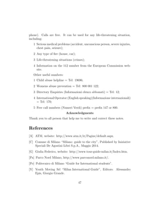 phone). Calls are free. It can be used for any life-threatening situation,
including:
1 Serious medical problems (accident, unconscious person, severe injuries,
chest pain, seizure);
2 Any type of ﬁre (house, car);
3 Life-threatening situations (crimes);
4 Information on the 112 number from the European Commission web-
site.
Other useful numbers:
1 Child abuse helpline = Tel: 19696;
2 Womens abuse prevention = Tel: 800 001 122;
3 Directory Enquiries (Informazioni elenco abbonati) = Tel: 12;
4 International Operator (English speaking)(Informazione internazionali)
= Tel: 170;
5 Free call numbers (Numeri Verdi) preﬁx = preﬁx 147 or 800.
Acknowledgments
Thank you to all person that help me to write and correct these notes.
References
[A] ATM, website: http://www.atm.it/it/Pagine/default.aspx.
[C] Comune di Milano “Milano: guide to the city”, Published by Iniziative
Speciali De Agostini Libri S.p.A., Maggio 2014.
[G] Giulia Federico, website: http://www.tour-guide-milan.it/Index.htm.
[Pa] Parco Nord Milano, http://www.parconord.milano.it/.
[Po] Politecnico di Milano “Guide for International students”.
[Y] Youth Moving Srl “Milan International Guide”, Editors: Alessandro
Epis, Giorgio Grande.
47
 