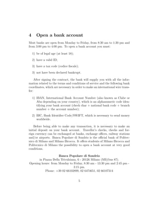4 Open a bank account
Most banks are open from Monday to Friday, from 8:30 am to 1:30 pm and
from 3:00 pm to 4:00 pm. To open a bank account you must:
1) be of legal age (at least 18);
2) have a valid ID;
3) have a tax code (codice ﬁscale);
3) not have been declared bankrupt.
After signing the contract, the bank will supply you with all the infor-
mation related to the terms and conditions of service and the following bank
coordinates, which are necessary in order to make an international wire trans-
fer:
1) IBAN, International Bank Account Number (also known as Clabe or
Aba depending on your country), which is an alphanumeric code iden-
tifying your bank account (check char + national bank code + branch
number + the account number);
2) BIC, Bank Identiﬁer Code/SWIFT, which is necessary to send money
worldwide.
Before being able to make any transaction, it is necessary to make an
initial deposit on your bank account. Traveller’s checks, checks and for-
eign currency can be exchanged at banks, exchange oﬃces, railway stations
and/or airports. Banca Popolare di Sondrio is the oﬃcial bank of Politec-
nico di Milano and Milano Bicocca. It oﬀers students of Milano Bicocca and
Politecnico di Milano the possibility to open a bank account at very good
conditions.
Banca Popolare di Sondrio
in Piazza Della Trivulziana, 6 - 20126 Milano (MI)(bus 87).
Opening hours: from Monday to Friday, 8:30 am - 13:30 pm and 2:45 pm -
3:15 pm.
Phone: +39 02 66102899, 02 6474651, 02 66107314
5
 