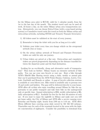 for the Milano area only) is e17,00, valid for 1 calendar month, from the
1st to the last day of the month. The student travel card can be used all
week, 24 hours a day, on the entire Milano urban area transportation sys-
tem. Alternatively, you can choose Extra-Urban (with a zone-based pricing
system) or Cumulative travel cards (for travel on both the Milano urban and
extra-urban networks, including SITAM and Trenord/ Passante ferroviario).
1) All tickets must be validated at the start of every journey.
2) Remember to keep the ticket with you for as long as it is valid.
3) Validate your ticket every time you change vehicle on the overground
network (bus or tram).
4) On the urban railway network of Trenord and Passante Ferroviario
tickets are valid for only one journey.
5) Urban tickets are priced at a ﬂat rate. Extra-urban and cumulative
tickets are priced progressively depending on the distance travelled be-
tween the departure point and the ﬁnal destination.
Looking for an eco-friendly, cheap and alternative mode of transporta-
tion? Then look no further: Milano boasts an extensive network of bike
paths. You can use your own bicycle or rent one. Rent a bike through
ATM’s BikeMi Bike Sharing service using a daily, weekly or annual pass
that can be purchased from the ATM Points Duomo, Cadorna, Loreto, Cen-
trale, Garibaldi and Romolo or online. A map of bicycle collection stations
is available at www.bikemi.com. Bike rental is available only to persons over
16 and credit card holders. The pass will be delivered directly to your house.
ATM oﬀers all cyclists who enjoy travelling around Milano by bike the op-
portunity to use public transport and take their bike on the underground
only at speciﬁc time. Annual subscription is e36, weekly subscription is e6,
daily subscription is e2,5. Available for free for the ﬁrst 30 minutes of each
use. If you want to enjoy the nightlife in Milano and make sure you will
get home safely, the City of Milano and ATM oﬀer a service running every
Saturday and Sunday night, hourly from 2:00 am to 5:10 am. ATM oﬀers
ﬁfteen diﬀerent lines covering areas daily served by M1 M2 M3 subways.
Timetables vary for each of the terminals located in the areas with the high-
est concentration of nightspots. Consider the possibility to download from
7
 