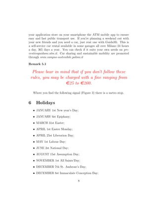 your application store on your smartphone the ATM mobile app to ensure
easy and fast public transport use. If you’re planning a weekend out with
your new friends and you need a car, just rent one with GuidaMi. This is
a self-service car rental available in some garages all over Milano 24 hours
a day, 365 days a year. You can check if it suits your own needs on pre-
ventivoguidami.atm.it. Car sharing and sustainable mobility are promoted
through www.campus-sostenibile.polimi.it
Remark 5.1
Please bear in mind that if you don’t follow these
rules, you may be charged with a ﬁne ranging from
e25 to e200.
Where you ﬁnd the following signal (Figure 3) there is a metro stop.
6 Holidays
• JANUARY 1st New year’s Day;
• JANUARY 6st Epiphany;
• MARCH 31st Easter;
• APRIL 1st Easter Monday;
• APRIL 25st Liberation Day;
• MAY 1st Labour Day;
• JUNE 2st National Day;
• AUGUST 15st Assumption Day;
• NOVEMBER 1st All Saints’Day;
• DECEMBER 7th St. Ambrose’s Day;
• DECEMBER 8st Immaculate Conception Day;
8
 