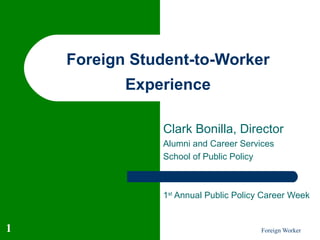 Foreign Student-to-Worker
           Experience

               Clark Bonilla, Director
               Alumni and Career Services
               School of Public Policy



               1st Annual Public Policy Career Week


1                                      Foreign Worker
 