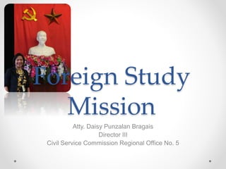 Foreign Study
Mission
Atty. Daisy Punzalan Bragais
Director III
Civil Service Commission Regional Office No. 5
 