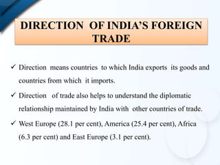 DIRECTION OF INDIA’S FOREIGN
TRADE
 Direction means countries to which India exports its goods and
countries from which it imports.
 Direction of trade also helps to understand the diplomatic
relationship maintained by India with other countries of trade.
 West Europe (28.1 per cent), America (25.4 per cent), Africa
(6.3 per cent) and East Europe (3.1 per cent).
 